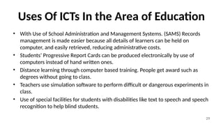 29
Uses Of ICTs In the Area of Education
• With Use of School Administration and Management Systems. (SAMS) Records
management is made easier because all details of learners can be held on
computer, and easily retrieved, reducing administrative costs.
• Students’ Progressive Report Cards can be produced electronically by use of
computers instead of hand written ones.
• Distance learning through computer based training. People get award such as
degrees without going to class.
• Teachers use simulation software to perform difficult or dangerous experiments in
class.
• Use of special facilities for students with disabilities like text to speech and speech
recognition to help blind students.
 