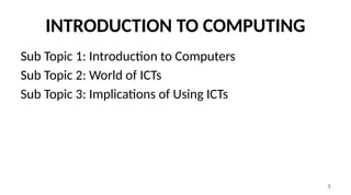 3
INTRODUCTION TO COMPUTING
Sub Topic 1: Introduction to Computers
Sub Topic 2: World of ICTs
Sub Topic 3: Implications of Using ICTs
 