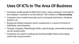 30
Uses Of ICTs In The Area Of Business
• Computers enable people to Work from home, using a computer connected to
the employer's network or via the Internet. This is known as Telecommuting.
• Computers have created more jobs such as Computer technicians, Computer
teachers, etc.
• Buying and selling Computers and its components is a source of income to
individuals, and companies.
• Through, Computer Aided Design (CAD), scale drawings, and excellent designs
can be created easily.
• Computers are used for sending and receiving Mobile Money and making
world wide money transfers.
 