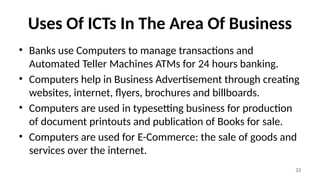 31
Uses Of ICTs In The Area Of Business
• Banks use Computers to manage transactions and
Automated Teller Machines ATMs for 24 hours banking.
• Computers help in Business Advertisement through creating
websites, internet, flyers, brochures and billboards.
• Computers are used in typesetting business for production
of document printouts and publication of Books for sale.
• Computers are used for E-Commerce: the sale of goods and
services over the internet.
 