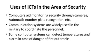 35
Uses of ICTs in the Area of Security
• Computers aid monitoring security through cameras,
Automatic number plate recognition, etc.
• Communication systems are widely used in the
military to coordinate the personnel.
• Some computer systems can detect temperatures and
alarm in case of danger of fire outbreaks.
 
