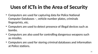 36
Uses of ICTs in the Area of Security
• Computers are used for capturing data for Police National
Computer Databases –, vehicle number plates, criminals
fingerprints, etc.
• Computers are used to detect presence of illegal devices such as
bombs.
• Computers are also used for controlling dangerous weapons such
as missiles.
• Computers are used for storing criminal databases and information
at Police stations.
 