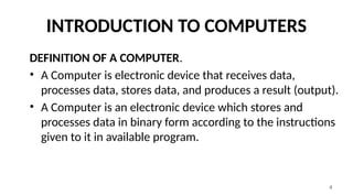 4
INTRODUCTION TO COMPUTERS
DEFINITION OF A COMPUTER.
• A Computer is electronic device that receives data,
processes data, stores data, and produces a result (output).
• A Computer is an electronic device which stores and
processes data in binary form according to the instructions
given to it in available program.
 