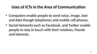 42
Uses of ICTs in the Area of Communication
• Computers enable people to send voice, image, text
and data though telephones and mobile cell phones.
• Social Networks such as Facebook, and Twitter enable
people to stay in touch with their relatives, friends
and interests.
 