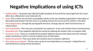 46
Negative Implications of using ICTs
• Health problem. Computers have affected health standards of human life for stance light from the screen
affect eyes, sitting down causes back pain etc.
• Fraud. This is where one commits unacceptable activity as the way of getting organization's information or
data without permission from the owner. E.g stealing money from one account to another in the Bank.
• Moral degeneration. through the pornographic literature, message clips etc which have led to loss of
cultural values
• Cost of production. This is because compute3ers are expensive to buy and maintain hence increased prices.
• Unemployment. It has negatively affected the society by replacing the workers with no computer skills.
• Computer viruses. These are considered the greatest nightmare because they attack once the computer
system and destroy it with in a minute leading to loss of information.
• Death and accidents. They cause death and accidents due to computer explosions
• Over reliance on computer. This has come up due to over dependence on computer making them do
everything hence causing mental decadence.
 