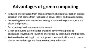 49
Advantages of green computing
• Reduced energy usage from green computing helps lower carbon dioxide
emission that comes from fuel used in power plants and transportation.
• Conserving resources means less energy is required to produce, use and
dispose of products
• Saving energy and resources saves money.
• Green computing even includes changing government policy to
encourage recycling and lowering energy use by individuals and business.
• Reduce the risk existing in the laptops such as chemical known to cause
cancer, nerve damage and immune reactions in humans.
 