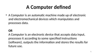 5
A Computer defined
• A Computer is an automatic machine made up of electronic
and electromechanical devices which manipulates and
processes data.
OR
A Computer is an electronic device that accepts data input,
processes it according to some specified instructions
(software), outputs the information and stores the results for
future use.
 
