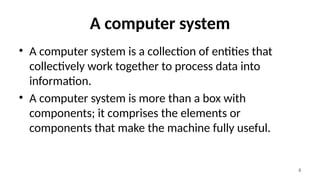 6
A computer system
• A computer system is a collection of entities that
collectively work together to process data into
information.
• A computer system is more than a box with
components; it comprises the elements or
components that make the machine fully useful.
 