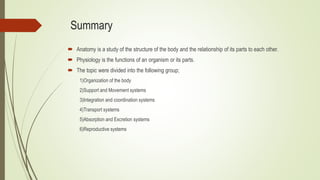Summary
 Anatomy is a study of the structure of the body and the relationship of its parts to each other.
 Physiology is the functions of an organism or its parts.
 The topic were divided into the following group;
1)Organization of the body
2)Support and Movement systems
3)Integration and coordination systems
4)Transport systems
5)Absorption and Excretion systems
6)Reproductive systems
 