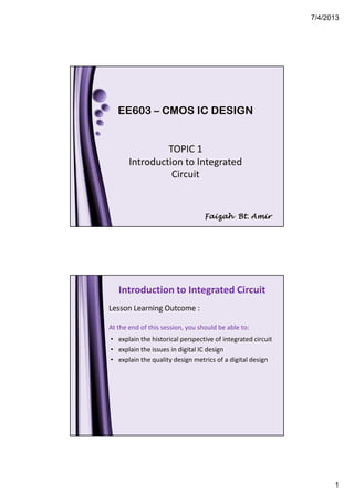 7/4/2013
1
EE603 – CMOS IC DESIGN
TOPIC 1
Introduction to Integrated
Circuit
Faizah Bt. AmirFaizah Bt. AmirFaizah Bt. AmirFaizah Bt. Amir
Introduction to Integrated Circuit
• explain the historical perspective of integrated circuit
• explain the issues in digital IC design
• explain the quality design metrics of a digital design
Lesson Learning Outcome :
At the end of this session, you should be able to:
 