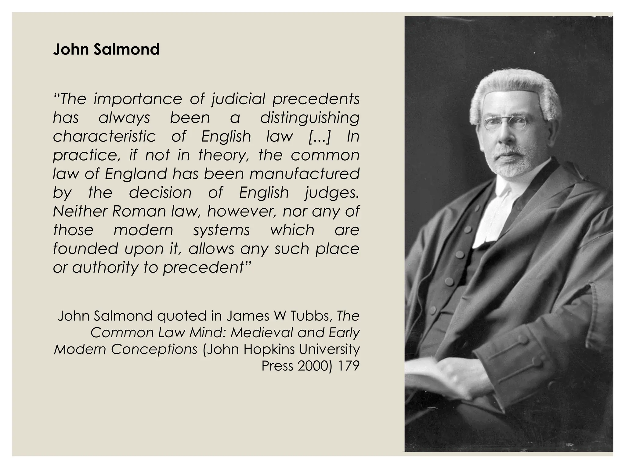 John Salmond
“The importance of judicial precedents
has always been a distinguishing
characteristic of English law [...] In
practice, if not in theory, the common
law of England has been manufactured
by the decision of English judges.
Neither Roman law, however, nor any of
those modern systems which are
founded upon it, allows any such place
or authority to precedent”
John Salmond quoted in James W Tubbs, The
Common Law Mind: Medieval and Early
Modern Conceptions (John Hopkins University
Press 2000) 179
 