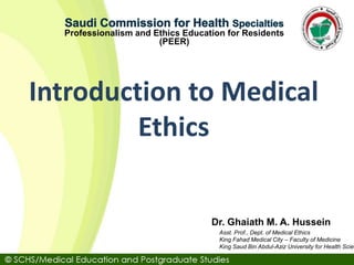 Asst. Prof., Dept. of Medical Ethics
King Fahad Medical City – Faculty of Medicine
King Saud Bin Abdul-Aziz University for Health Scien
Dr. Ghaiath M. A. Hussein
Professionalism and Ethics Education for Residents
(PEER)
Introduction to Medical
Ethics
 