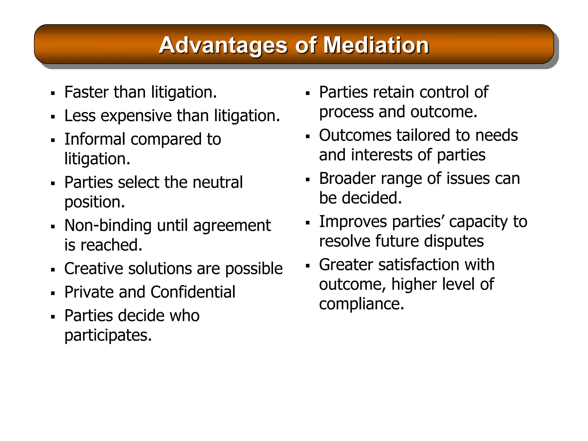 Advantages of Mediation
 Faster than litigation.
 Less expensive than litigation.
 Informal compared to
litigation.
 Parties select the neutral
position.
 Non-binding until agreement
is reached.
 Creative solutions are possible
 Private and Confidential
 Parties decide who
participates.
 Parties retain control of
process and outcome.
 Outcomes tailored to needs
and interests of parties
 Broader range of issues can
be decided.
 Improves parties’ capacity to
resolve future disputes
 Greater satisfaction with
outcome, higher level of
compliance.
 
