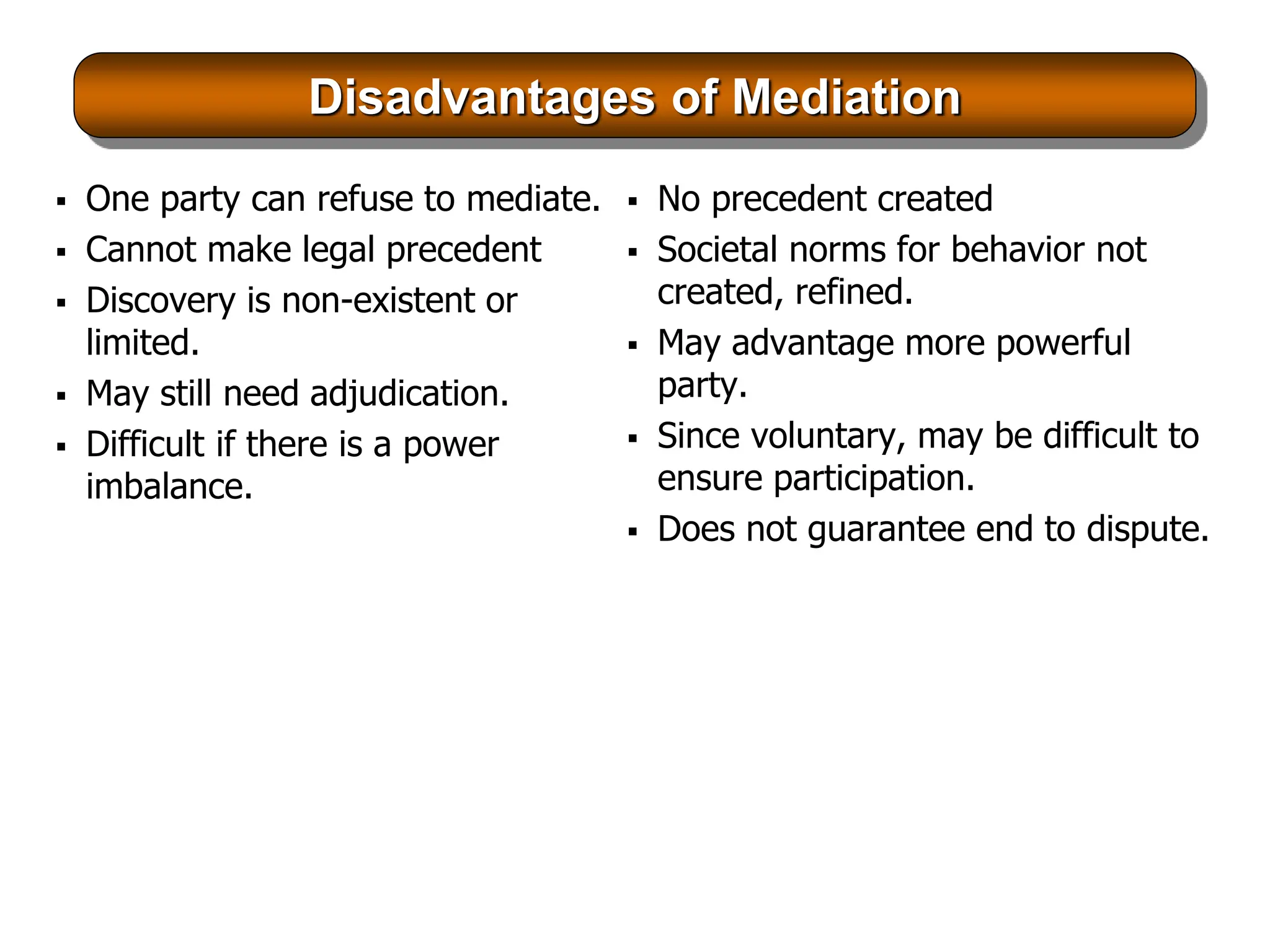 Disadvantages of Mediation
 One party can refuse to mediate.
 Cannot make legal precedent
 Discovery is non-existent or
limited.
 May still need adjudication.
 Difficult if there is a power
imbalance.
 No precedent created
 Societal norms for behavior not
created, refined.
 May advantage more powerful
party.
 Since voluntary, may be difficult to
ensure participation.
 Does not guarantee end to dispute.
 