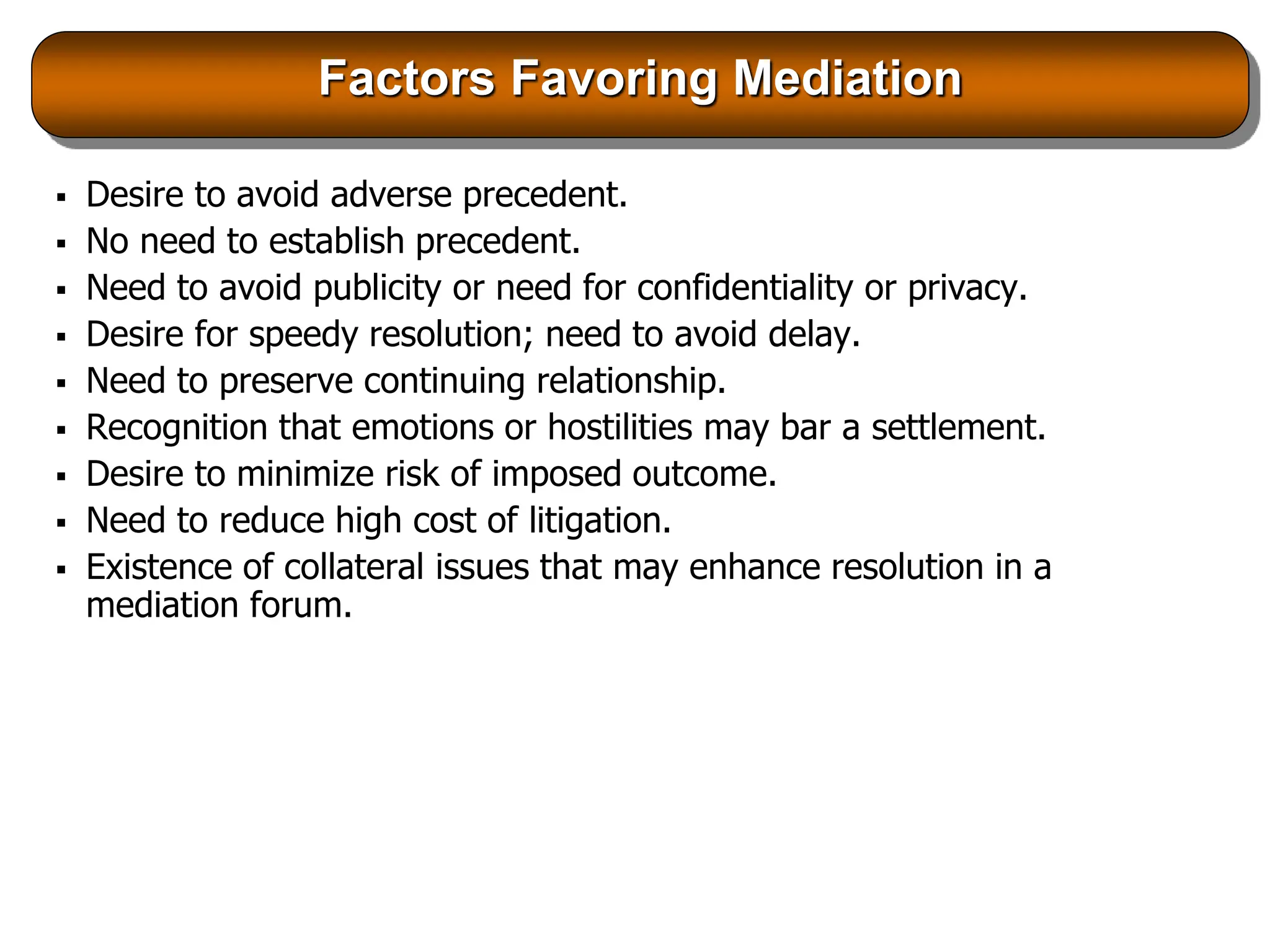 Factors Favoring Mediation
 Desire to avoid adverse precedent.
 No need to establish precedent.
 Need to avoid publicity or need for confidentiality or privacy.
 Desire for speedy resolution; need to avoid delay.
 Need to preserve continuing relationship.
 Recognition that emotions or hostilities may bar a settlement.
 Desire to minimize risk of imposed outcome.
 Need to reduce high cost of litigation.
 Existence of collateral issues that may enhance resolution in a
mediation forum.
 