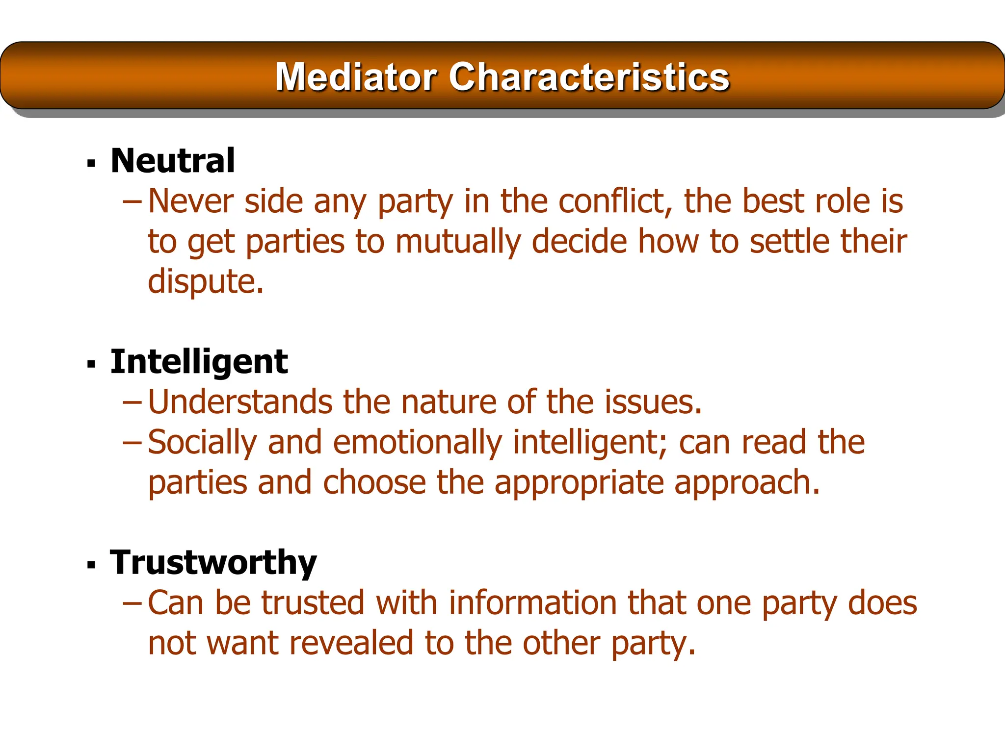 Mediator Characteristics
 Neutral
– Never side any party in the conflict, the best role is
to get parties to mutually decide how to settle their
dispute.
 Intelligent
– Understands the nature of the issues.
– Socially and emotionally intelligent; can read the
parties and choose the appropriate approach.
 Trustworthy
– Can be trusted with information that one party does
not want revealed to the other party.
 