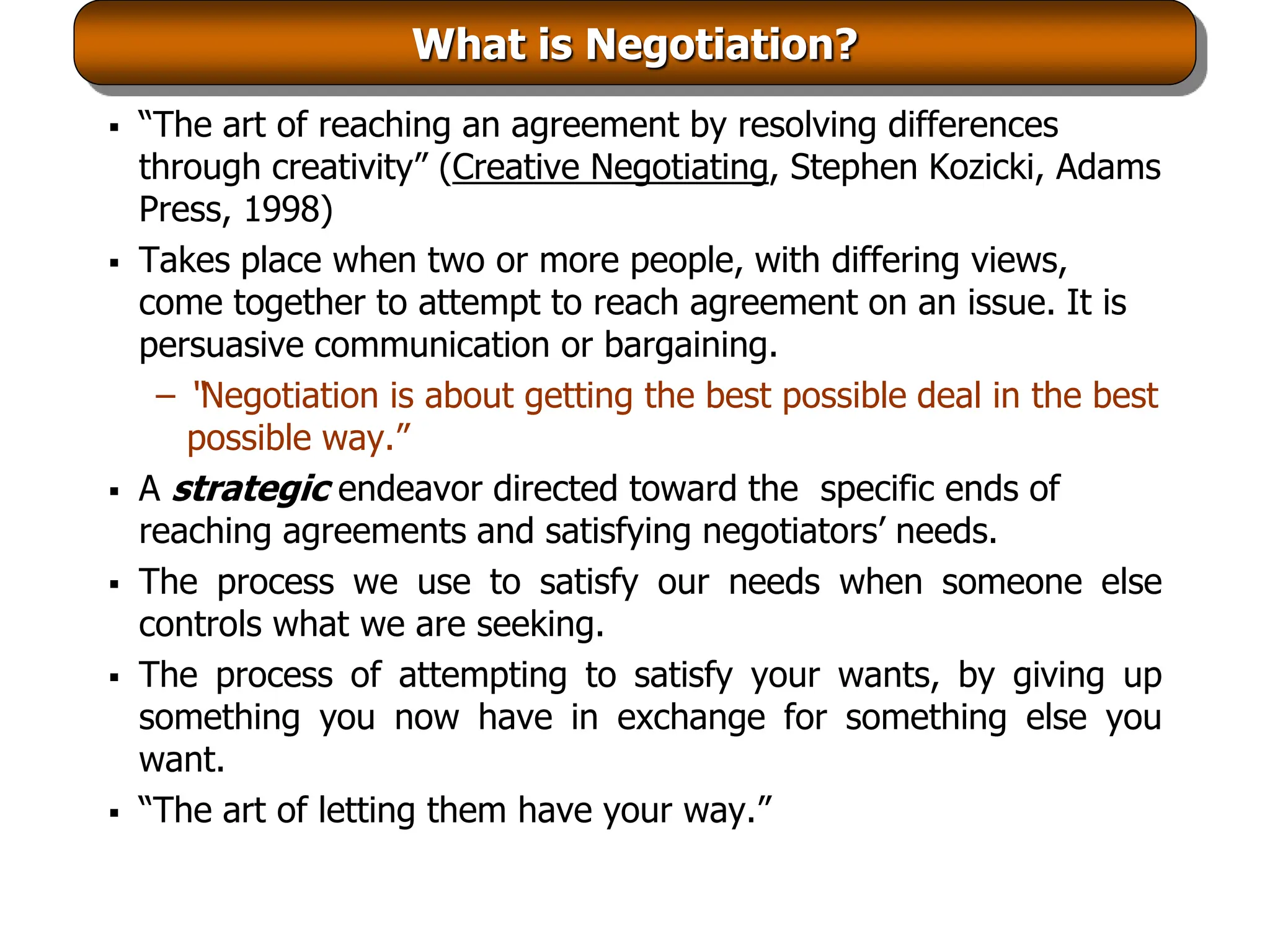 What is Negotiation?
 “The art of reaching an agreement by resolving differences
through creativity” (Creative Negotiating, Stephen Kozicki, Adams
Press, 1998)
 Takes place when two or more people, with differing views,
come together to attempt to reach agreement on an issue. It is
persuasive communication or bargaining.
– “Negotiation is about getting the best possible deal in the best
possible way.”
 A strategic endeavor directed toward the specific ends of
reaching agreements and satisfying negotiators’ needs.
 The process we use to satisfy our needs when someone else
controls what we are seeking.
 The process of attempting to satisfy your wants, by giving up
something you now have in exchange for something else you
want.
 “The art of letting them have your way.”
 