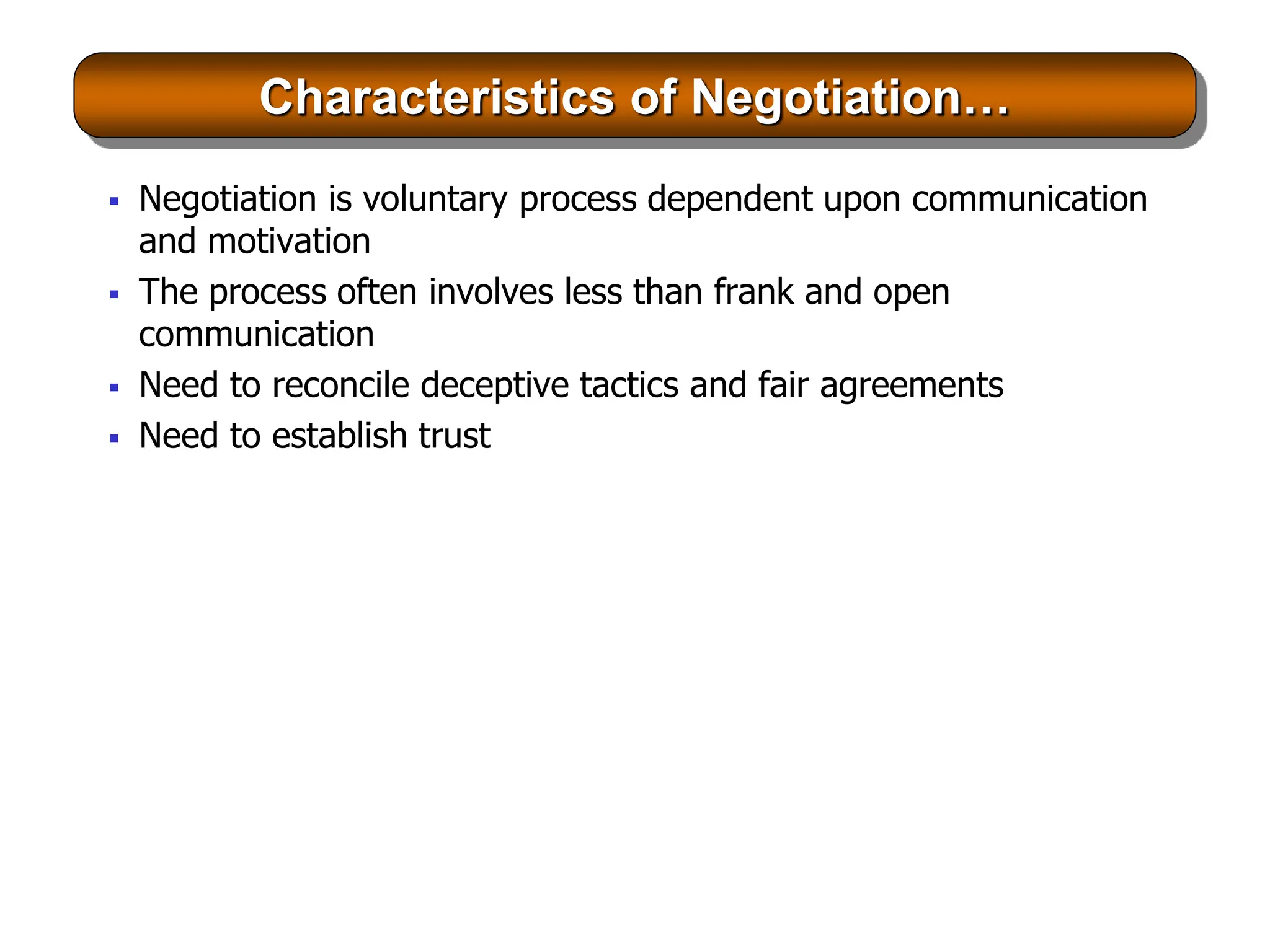 Characteristics of Negotiation…
 Negotiation is voluntary process dependent upon communication
and motivation
 The process often involves less than frank and open
communication
 Need to reconcile deceptive tactics and fair agreements
 Need to establish trust
 