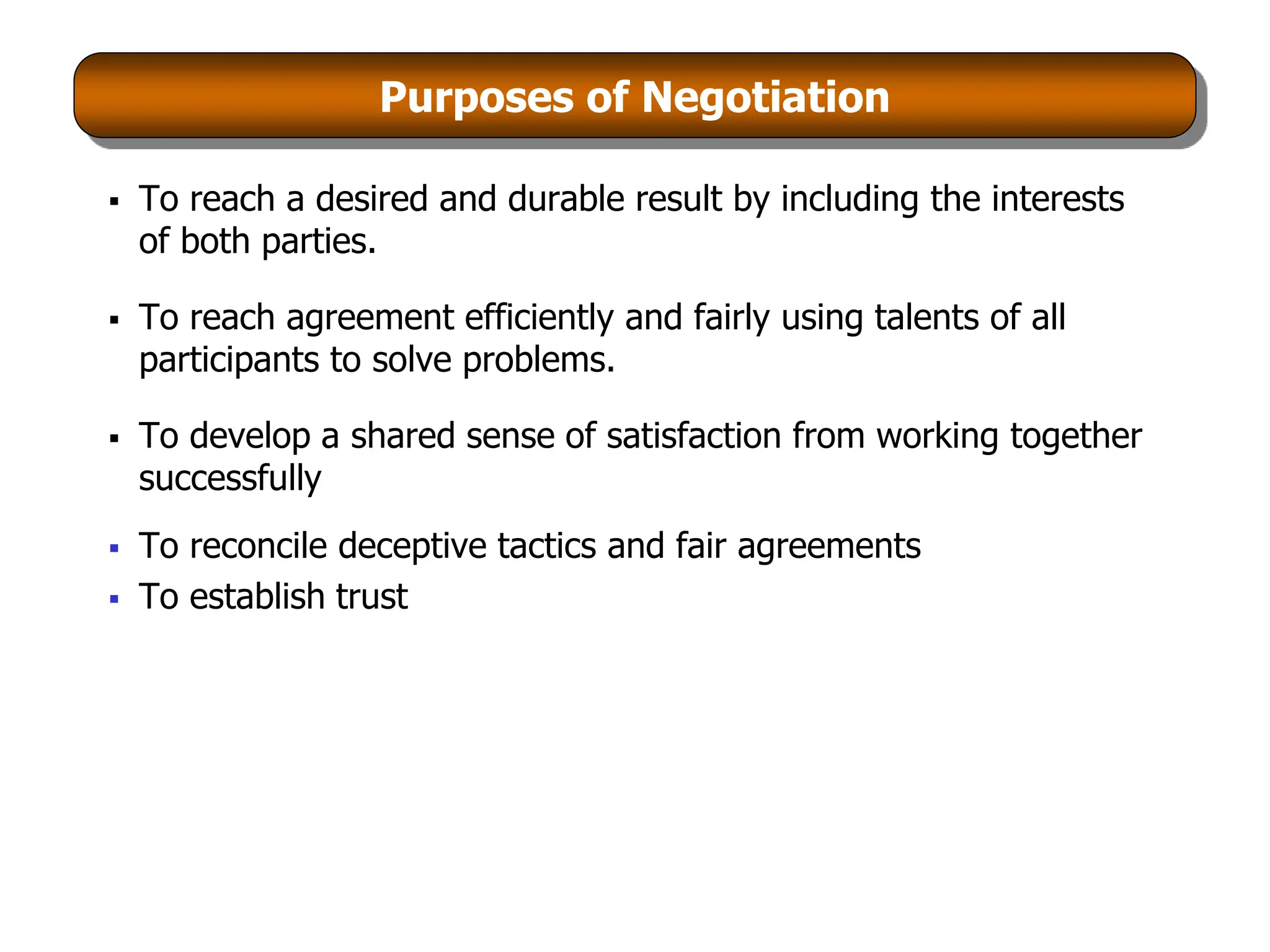 Purposes of Negotiation
 To reach a desired and durable result by including the interests
of both parties.
 To reach agreement efficiently and fairly using talents of all
participants to solve problems.
 To develop a shared sense of satisfaction from working together
successfully
 To reconcile deceptive tactics and fair agreements
 To establish trust
 