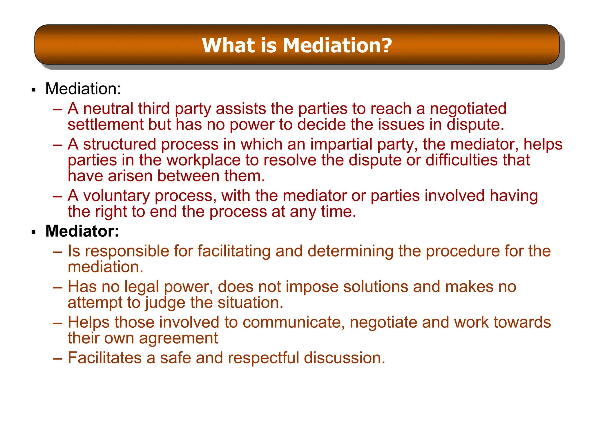 What is Mediation?
 Mediation:
– A neutral third party assists the parties to reach a negotiated
settlement but has no power to decide the issues in dispute.
– A structured process in which an impartial party, the mediator, helps
parties in the workplace to resolve the dispute or difficulties that
have arisen between them.
– A voluntary process, with the mediator or parties involved having
the right to end the process at any time.
 Mediator:
– Is responsible for facilitating and determining the procedure for the
mediation.
– Has no legal power, does not impose solutions and makes no
attempt to judge the situation.
– Helps those involved to communicate, negotiate and work towards
their own agreement
– Facilitates a safe and respectful discussion.
 