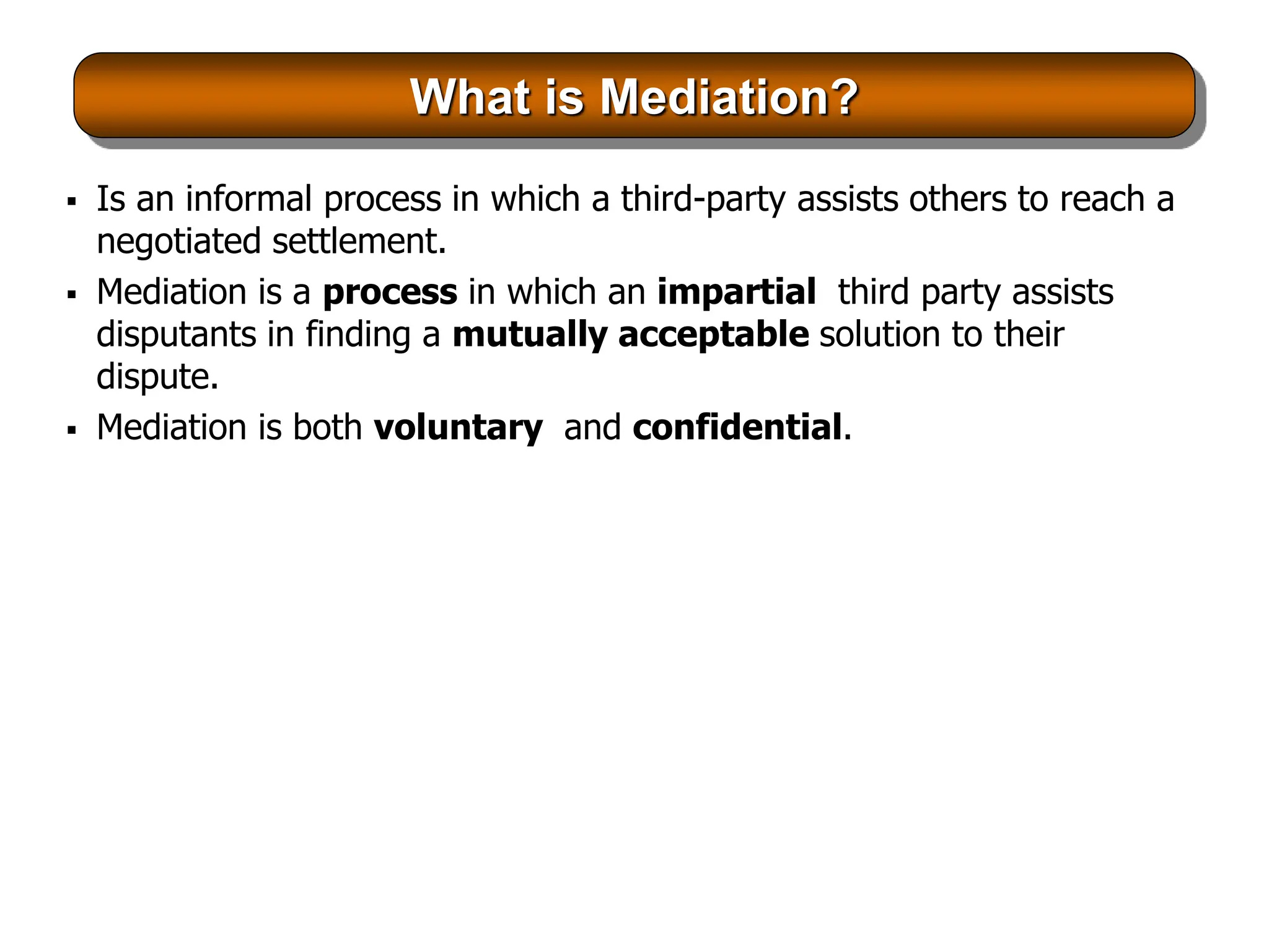 What is Mediation?
 Is an informal process in which a third-party assists others to reach a
negotiated settlement.
 Mediation is a process in which an impartial third party assists
disputants in finding a mutually acceptable solution to their
dispute.
 Mediation is both voluntary and confidential.
 