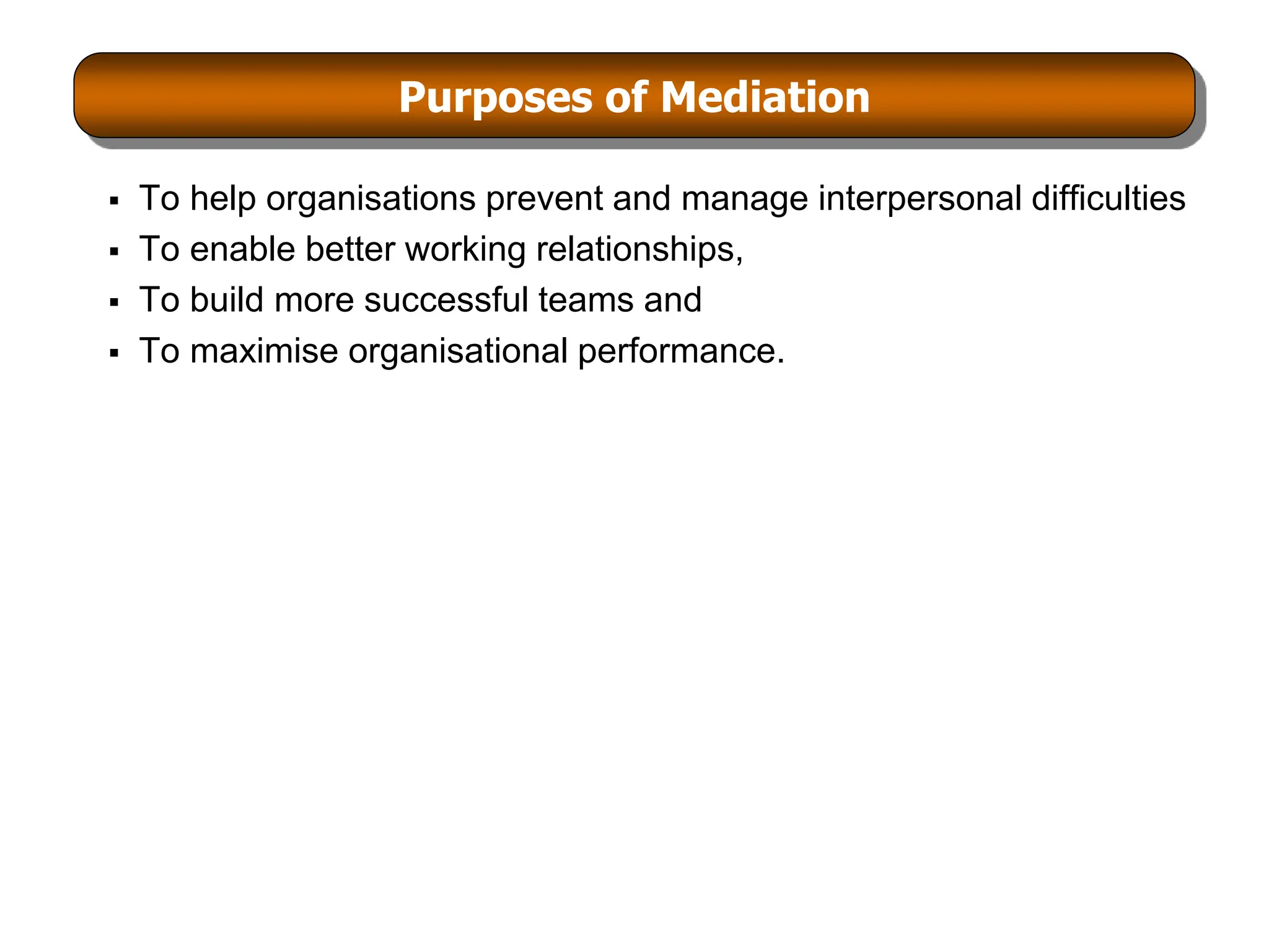 Purposes of Mediation
 To help organisations prevent and manage interpersonal difficulties
 To enable better working relationships,
 To build more successful teams and
 To maximise organisational performance.
 