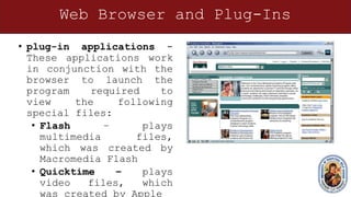 Web Browser and Plug-Ins
• plug-in applications -
These applications work
in conjunction with the
browser to launch the
program required to
view the following
special files:
• Flash – plays
multimedia files,
which was created by
Macromedia Flash
• Quicktime – plays
video files, which
was created by Apple
 
