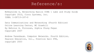 Reference/s:
McReynolds S, Networking Basics CCNA 1 Labs and Study Guide
Copyright 2012, Cisco Systems, Inc.
ISBN: 1-58713-187-0
Data Communications and Networking (Fourth Edition)
Online Learning Center, MC Grawhill
By Behrouz A. Forouzan, Sophia Chung Fegan
Copyright 2007
Andrew Tanenbaum. Computer Networks. Fourth Edition.
Pearson Education, Inc., Prentice Hall PTR,
copyright 2003
 
