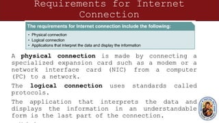 Requirements for Internet
Connection
A physical connection is made by connecting a
specialized expansion card such as a modem or a
network interface card (NIC) from a computer
(PC) to a network.
The logical connection uses standards called
protocols.
The application that interprets the data and
displays the information in an understandable
form is the last part of the connection.
 