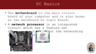 PC Basics
• The motherboard is the main circuit
board of your computer and is also known
as the mainboard or logic board.
• A network processor is an integrated
circuit which has a feature set
specifically targeted at the networking
application domain.
 