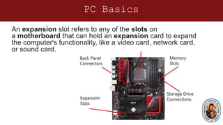 PC Basics
An expansion slot refers to any of the slots on
a motherboard that can hold an expansion card to expand
the computer's functionality, like a video card, network card,
or sound card.
 