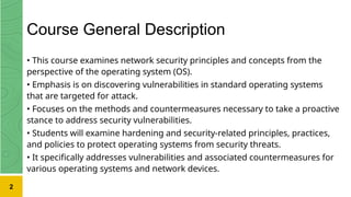 Course General Description
• This course examines network security principles and concepts from the
perspective of the operating system (OS).
• Emphasis is on discovering vulnerabilities in standard operating systems
that are targeted for attack.
• Focuses on the methods and countermeasures necessary to take a proactive
stance to address security vulnerabilities.
• Students will examine hardening and security-related principles, practices,
and policies to protect operating systems from security threats.
• It specifically addresses vulnerabilities and associated countermeasures for
various operating systems and network devices.
2
 