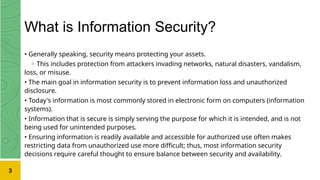 What is Information Security?
• Generally speaking, security means protecting your assets.
◦ This includes protection from attackers invading networks, natural disasters, vandalism,
loss, or misuse.
• The main goal in information security is to prevent information loss and unauthorized
disclosure.
• Today's information is most commonly stored in electronic form on computers (information
systems).
• Information that is secure is simply serving the purpose for which it is intended, and is not
being used for unintended purposes.
• Ensuring information is readily available and accessible for authorized use often makes
restricting data from unauthorized use more difficult; thus, most information security
decisions require careful thought to ensure balance between security and availability.
3
 