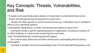 Key Concepts: Threats, Vulnerabilities,
and Risk
• To speak more specifically about attacks, it's important to understand these terms:
• Threat: Something that has the potential to cause harm.
◦ Threats are often specific to certain environments (e.g., a Windows virus is unlikely to
affect a Linux operating system).
• Vulnerability: Weaknesses, or holes, that threats can exploit to cause harm.
◦ Examples include a specific operating system or application, the physical location of
an office building, or a data center producing too much heat.
• Risk: The likelihood that something bad will happen.
◦ For a risk to exist, there must be both a threat and a vulnerability that the threat
could exploit.
◦ Example: A wooden structure (vulnerability) near a fire (threat) definitely poses a risk.
6
 