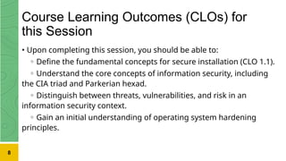Course Learning Outcomes (CLOs) for
this Session
• Upon completing this session, you should be able to:
◦ Define the fundamental concepts for secure installation (CLO 1.1).
◦ Understand the core concepts of information security, including
the CIA triad and Parkerian hexad.
◦ Distinguish between threats, vulnerabilities, and risk in an
information security context.
◦ Gain an initial understanding of operating system hardening
principles.
8
 