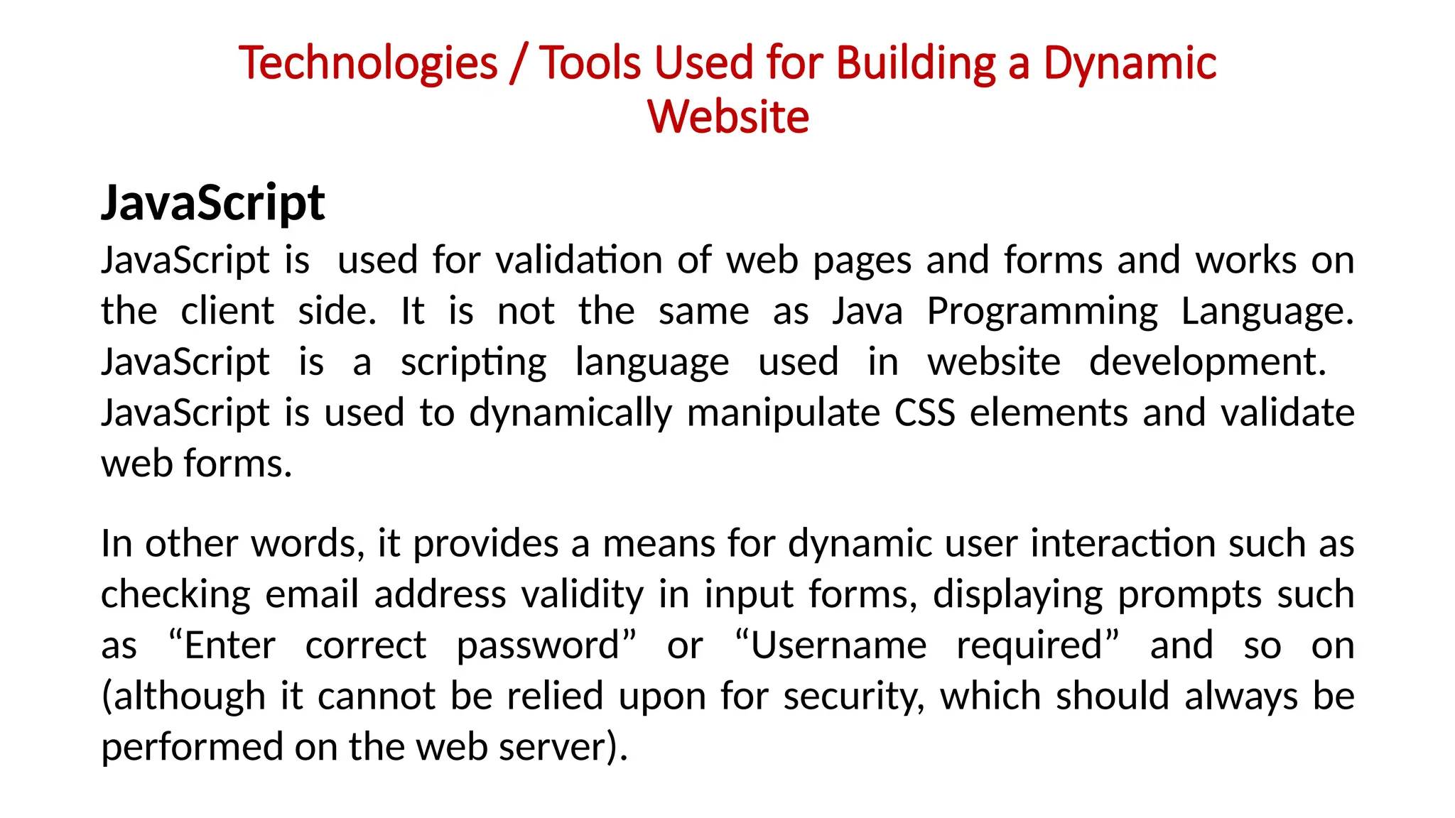Technologies / Tools Used for Building a Dynamic
Website
JavaScript
JavaScript is used for validation of web pages and forms and works on
the client side. It is not the same as Java Programming Language.
JavaScript is a scripting language used in website development.
JavaScript is used to dynamically manipulate CSS elements and validate
web forms.
In other words, it provides a means for dynamic user interaction such as
checking email address validity in input forms, displaying prompts such
as “Enter correct password” or “Username required” and so on
(although it cannot be relied upon for security, which should always be
performed on the web server).
 