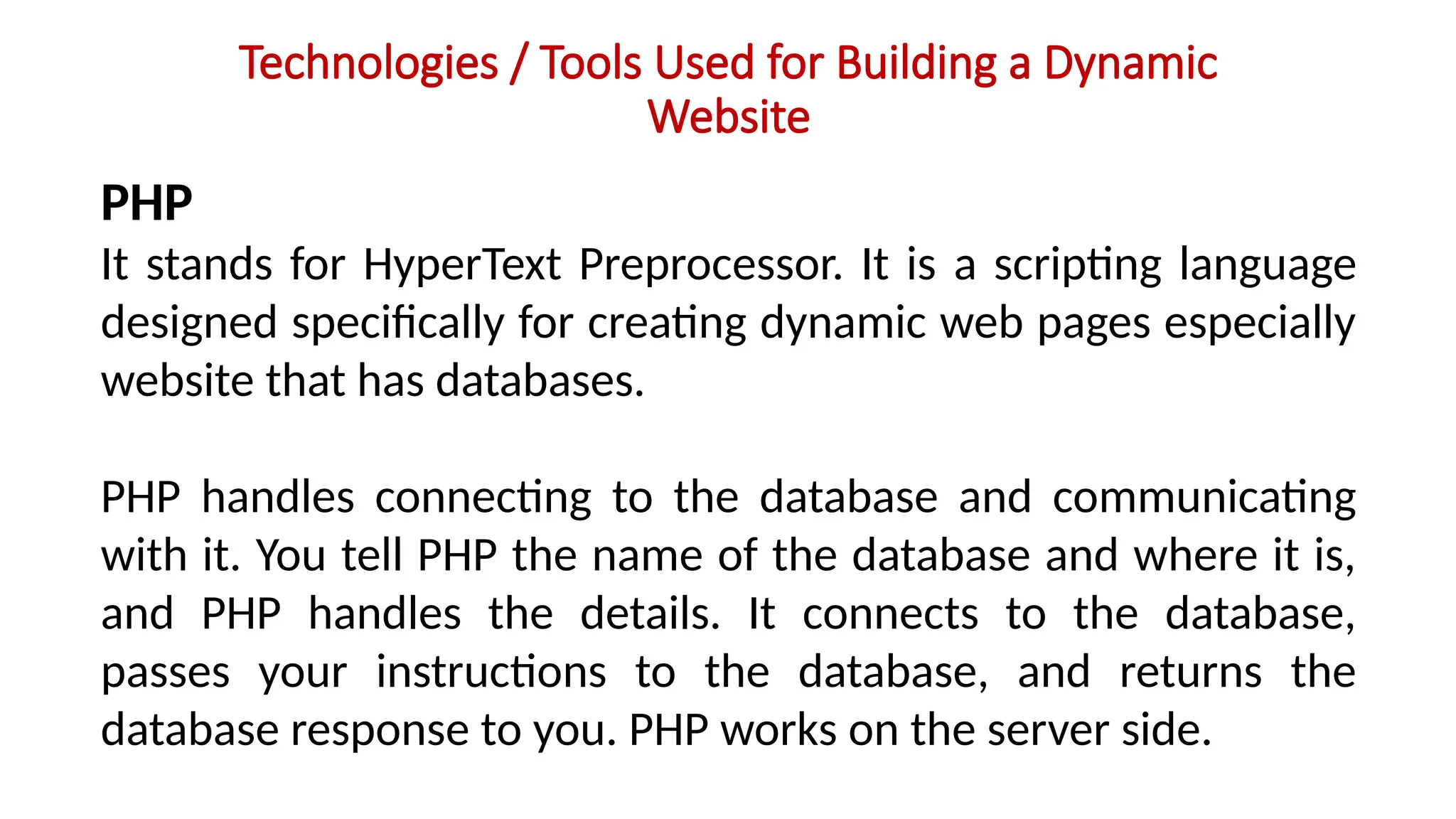 Technologies / Tools Used for Building a Dynamic
Website
PHP
It stands for HyperText Preprocessor. It is a scripting language
designed specifically for creating dynamic web pages especially
website that has databases.
PHP handles connecting to the database and communicating
with it. You tell PHP the name of the database and where it is,
and PHP handles the details. It connects to the database,
passes your instructions to the database, and returns the
database response to you. PHP works on the server side.
 