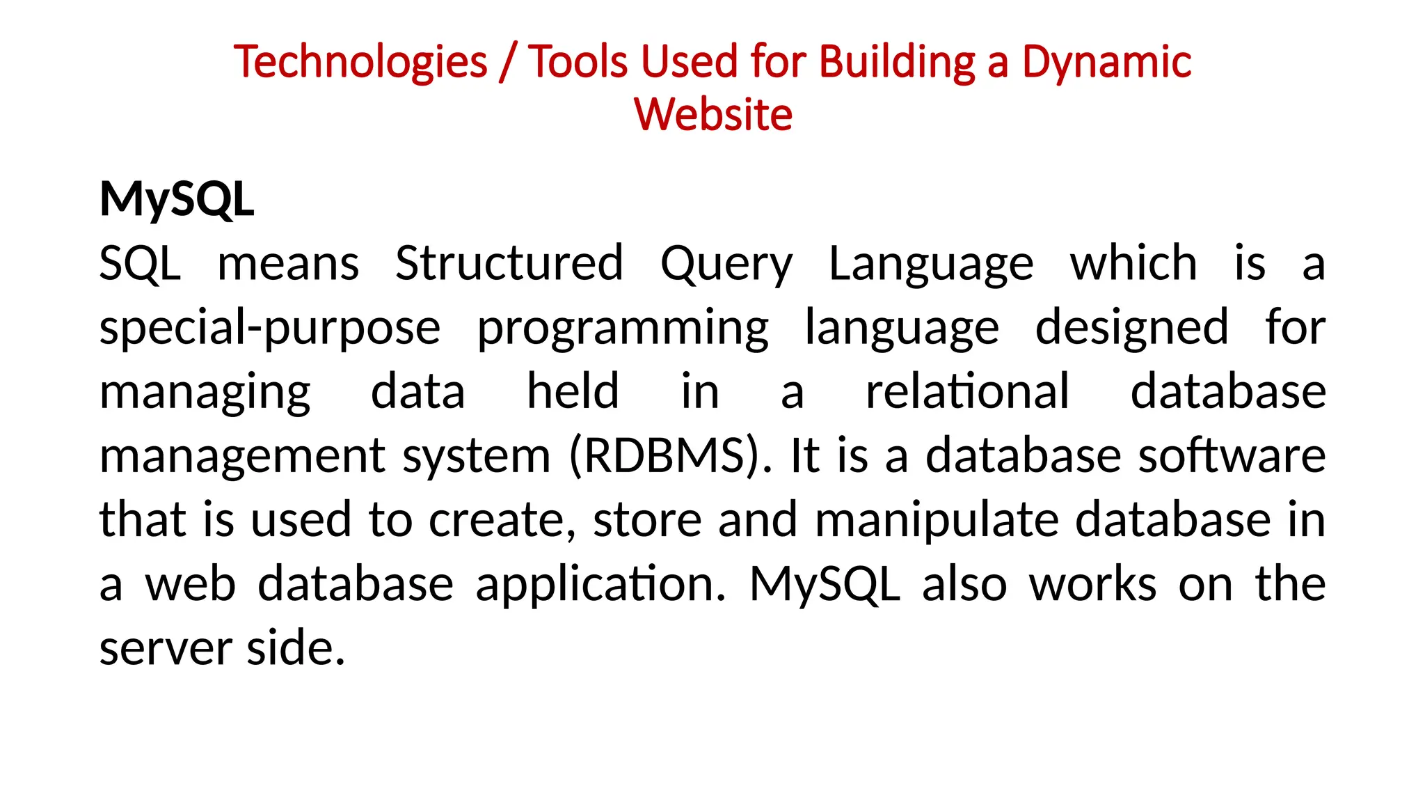 Technologies / Tools Used for Building a Dynamic
Website
MySQL
SQL means Structured Query Language which is a
special-purpose programming language designed for
managing data held in a relational database
management system (RDBMS). It is a database software
that is used to create, store and manipulate database in
a web database application. MySQL also works on the
server side.
 