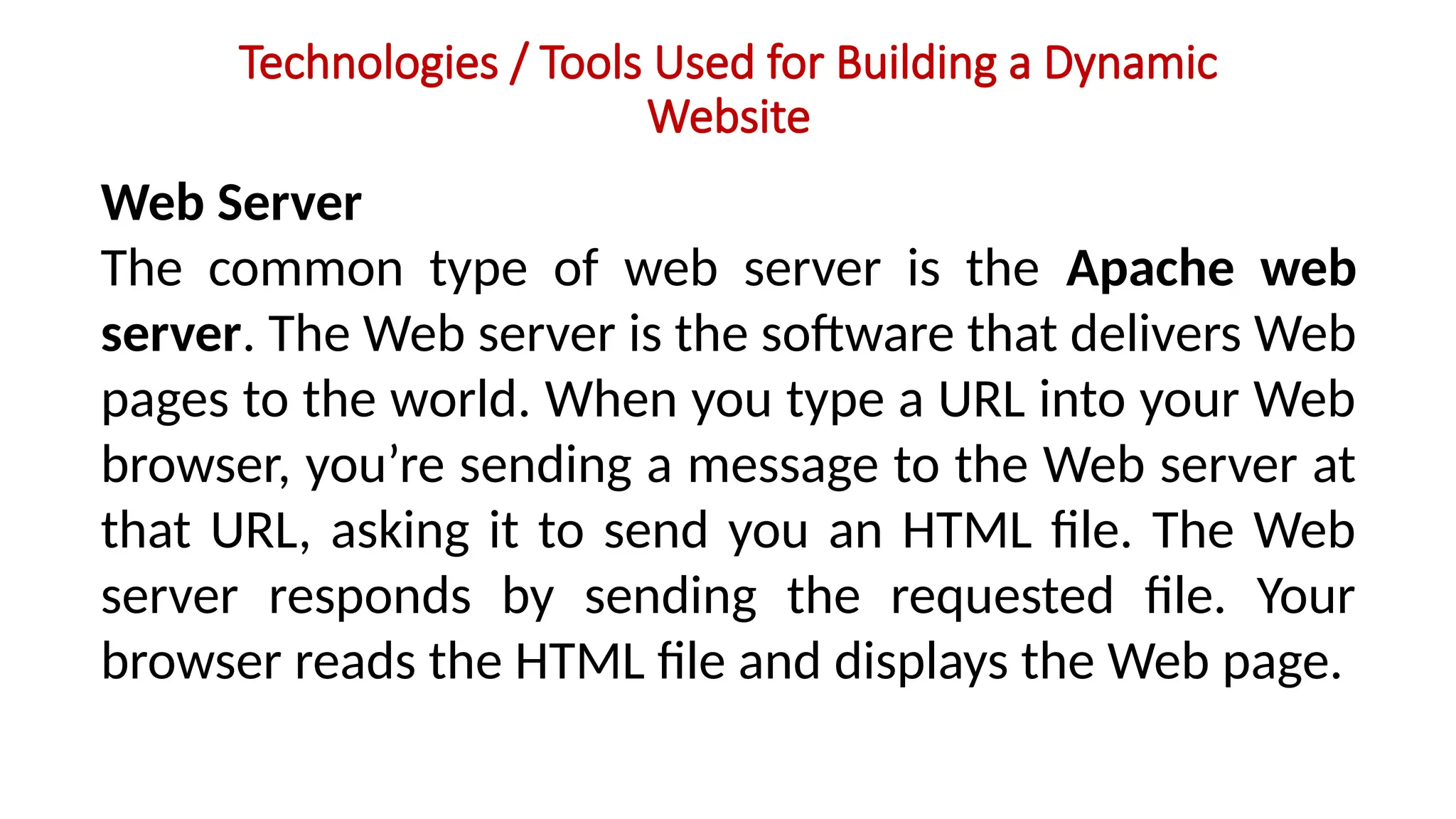 Technologies / Tools Used for Building a Dynamic
Website
Web Server
The common type of web server is the Apache web
server. The Web server is the software that delivers Web
pages to the world. When you type a URL into your Web
browser, you’re sending a message to the Web server at
that URL, asking it to send you an HTML file. The Web
server responds by sending the requested file. Your
browser reads the HTML file and displays the Web page.
 