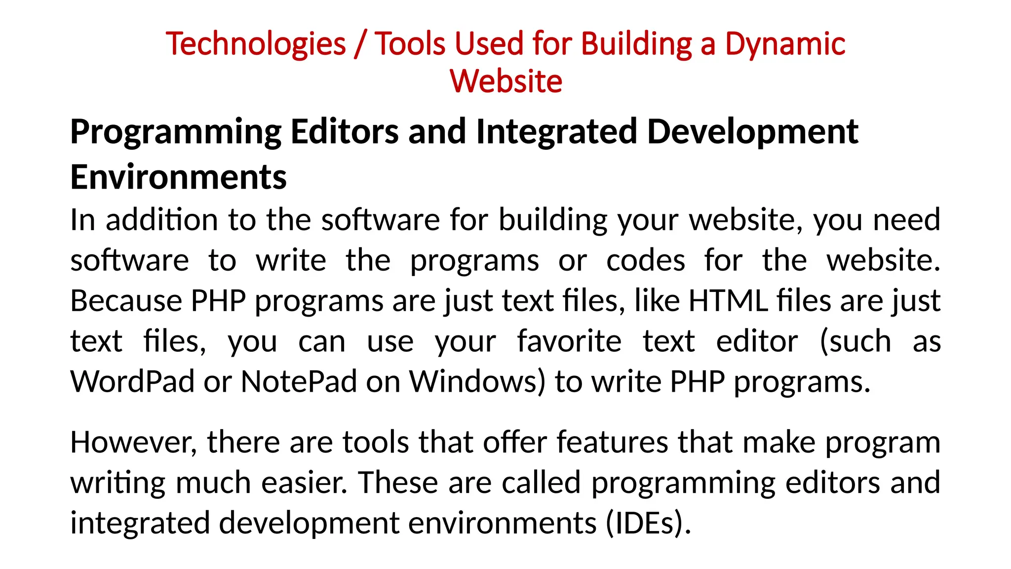Technologies / Tools Used for Building a Dynamic
Website
Programming Editors and Integrated Development
Environments
In addition to the software for building your website, you need
software to write the programs or codes for the website.
Because PHP programs are just text files, like HTML files are just
text files, you can use your favorite text editor (such as
WordPad or NotePad on Windows) to write PHP programs.
However, there are tools that offer features that make program
writing much easier. These are called programming editors and
integrated development environments (IDEs).
 