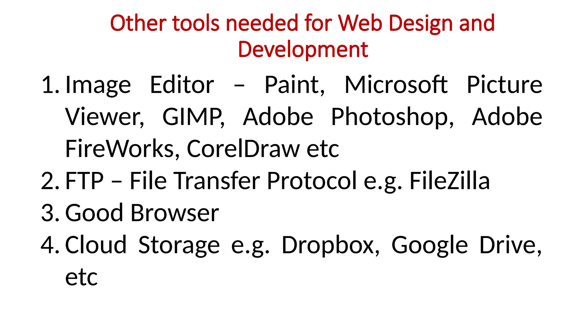 Other tools needed for Web Design and
Development
1. Image Editor – Paint, Microsoft Picture
Viewer, GIMP, Adobe Photoshop, Adobe
FireWorks, CorelDraw etc
2. FTP – File Transfer Protocol e.g. FileZilla
3. Good Browser
4. Cloud Storage e.g. Dropbox, Google Drive,
etc
 