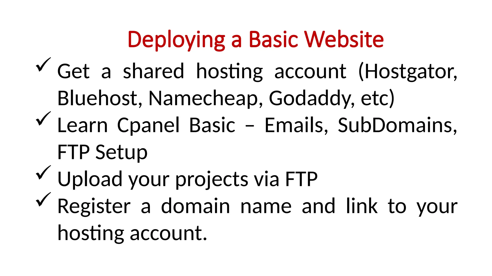Deploying a Basic Website
 Get a shared hosting account (Hostgator,
Bluehost, Namecheap, Godaddy, etc)
 Learn Cpanel Basic – Emails, SubDomains,
FTP Setup
 Upload your projects via FTP
 Register a domain name and link to your
hosting account.
 