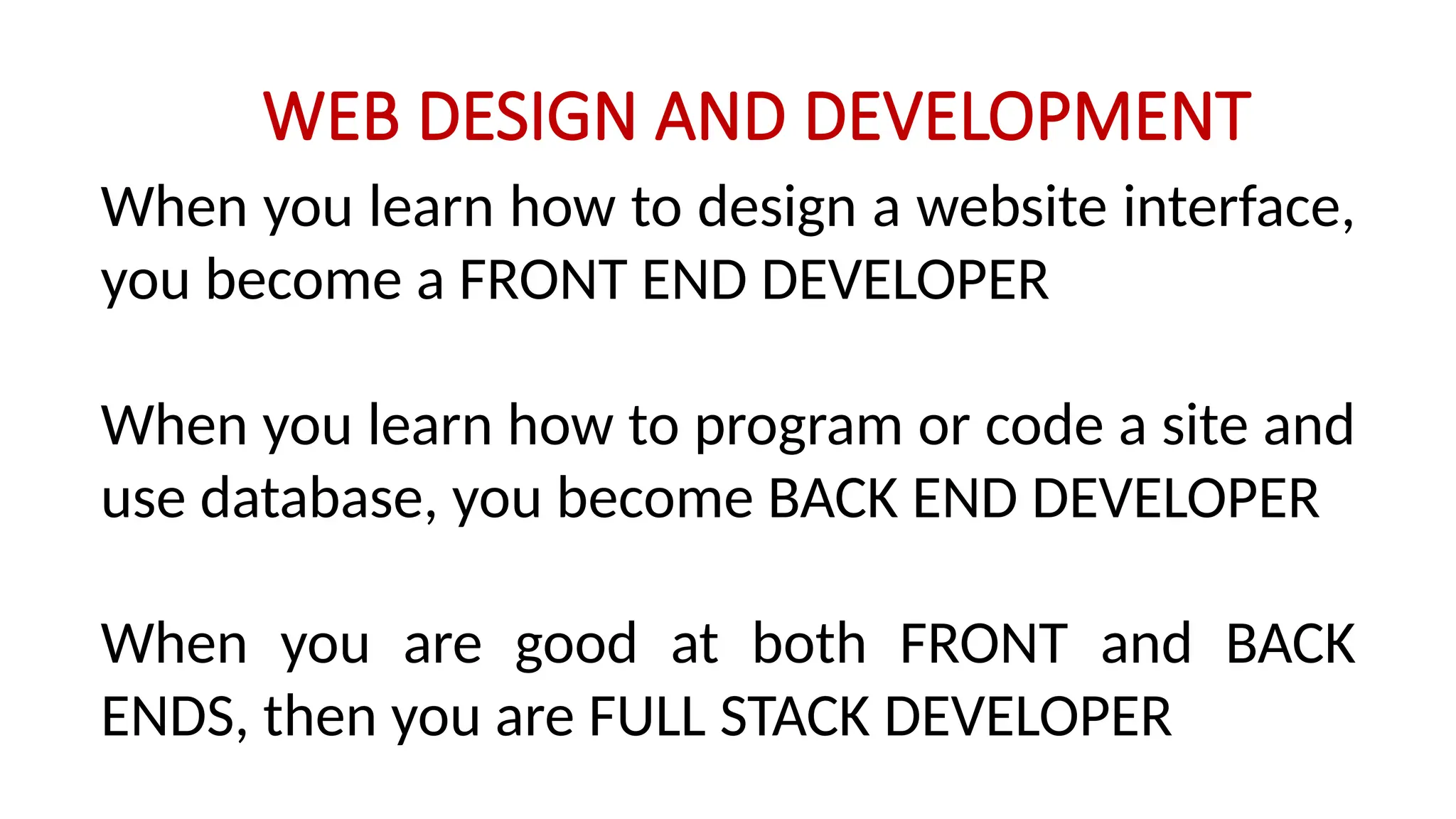 WEB DESIGN AND DEVELOPMENT
When you learn how to design a website interface,
you become a FRONT END DEVELOPER
When you learn how to program or code a site and
use database, you become BACK END DEVELOPER
When you are good at both FRONT and BACK
ENDS, then you are FULL STACK DEVELOPER
 