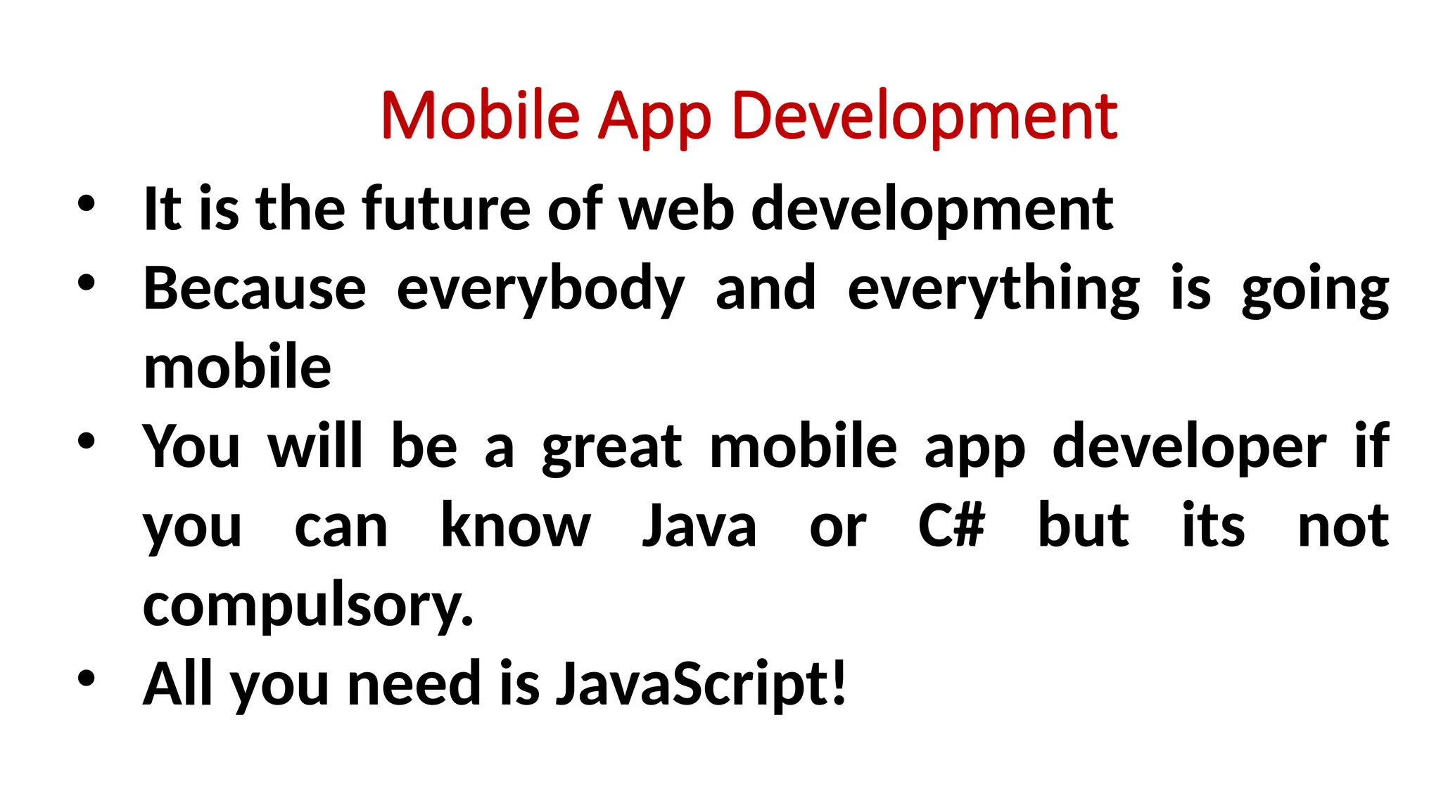 Mobile App Development
• It is the future of web development
• Because everybody and everything is going
mobile
• You will be a great mobile app developer if
you can know Java or C# but its not
compulsory.
• All you need is JavaScript!
 