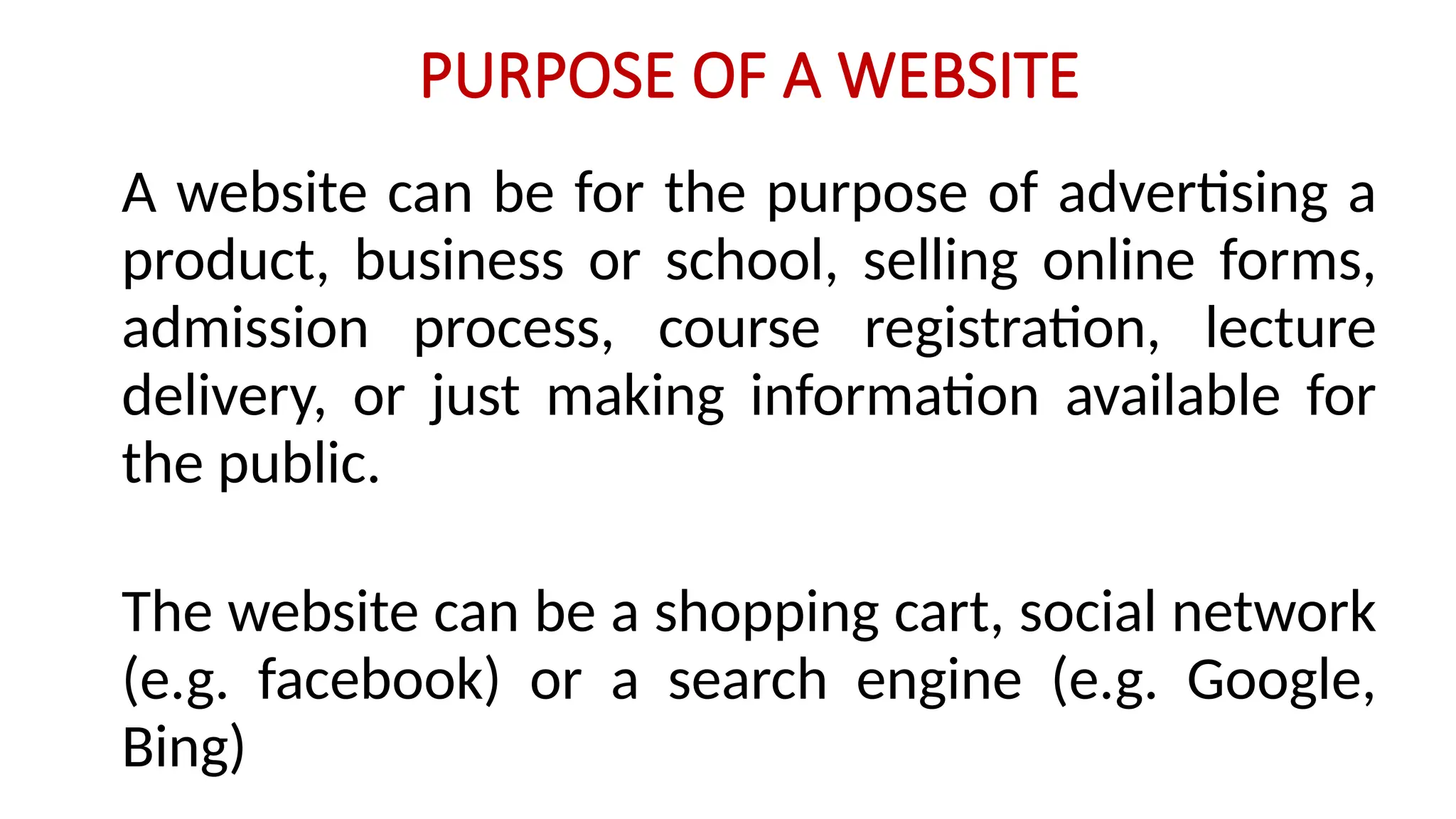 PURPOSE OF A WEBSITE
A website can be for the purpose of advertising a
product, business or school, selling online forms,
admission process, course registration, lecture
delivery, or just making information available for
the public.
The website can be a shopping cart, social network
(e.g. facebook) or a search engine (e.g. Google,
Bing)
 