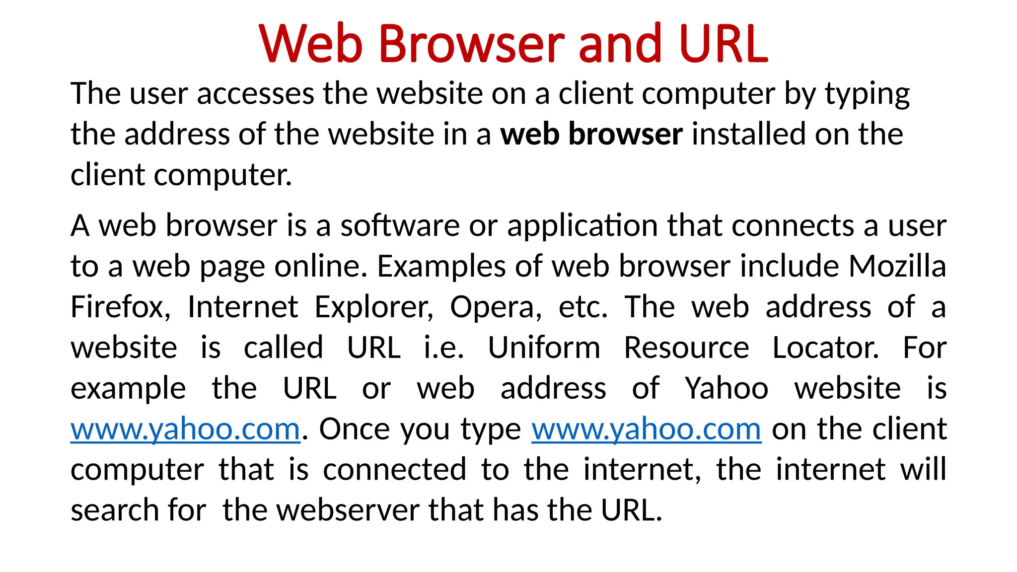 Web Browser and URL
The user accesses the website on a client computer by typing
the address of the website in a web browser installed on the
client computer.
A web browser is a software or application that connects a user
to a web page online. Examples of web browser include Mozilla
Firefox, Internet Explorer, Opera, etc. The web address of a
website is called URL i.e. Uniform Resource Locator. For
example the URL or web address of Yahoo website is
www.yahoo.com. Once you type www.yahoo.com on the client
computer that is connected to the internet, the internet will
search for the webserver that has the URL.
 