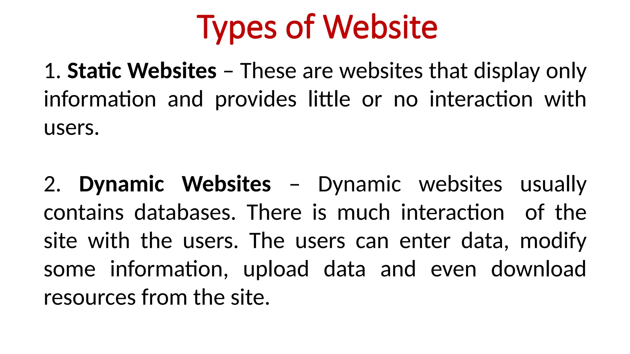 Types of Website
1. Static Websites – These are websites that display only
information and provides little or no interaction with
users.
2. Dynamic Websites – Dynamic websites usually
contains databases. There is much interaction of the
site with the users. The users can enter data, modify
some information, upload data and even download
resources from the site.
 