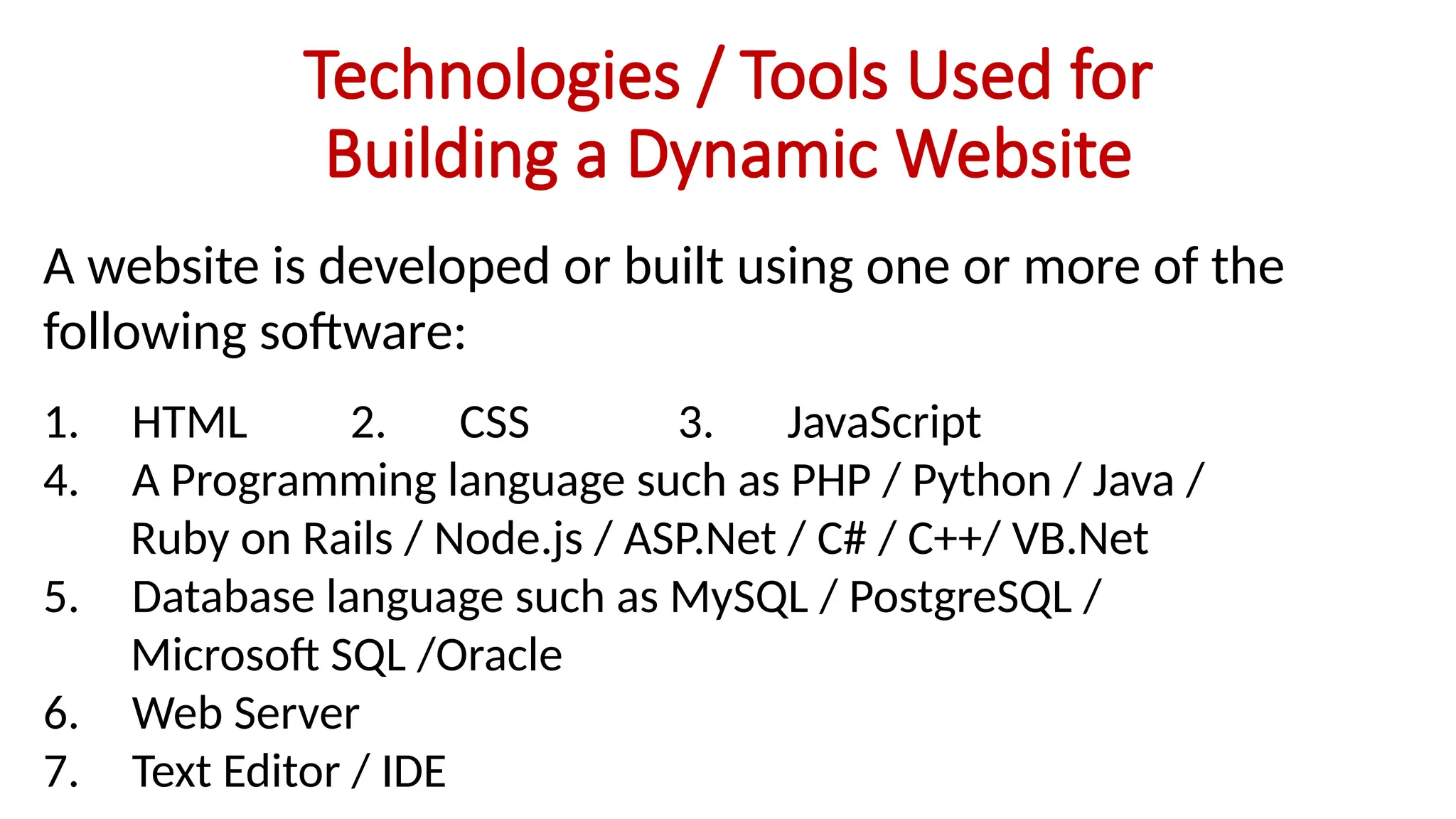 Technologies / Tools Used for
Building a Dynamic Website
A website is developed or built using one or more of the
following software:
1. HTML 2. CSS 3. JavaScript
4. A Programming language such as PHP / Python / Java /
Ruby on Rails / Node.js / ASP.Net / C# / C++/ VB.Net
5. Database language such as MySQL / PostgreSQL /
Microsoft SQL /Oracle
6. Web Server
7. Text Editor / IDE
 