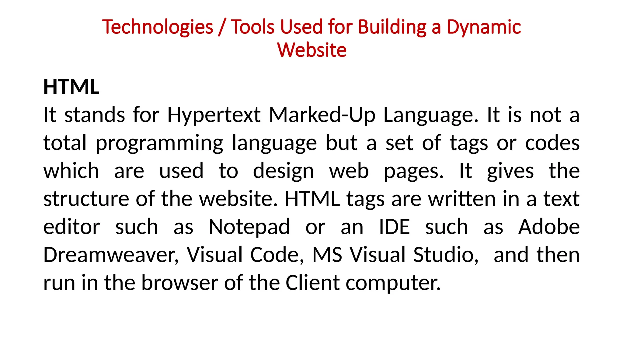 Technologies / Tools Used for Building a Dynamic
Website
HTML
It stands for Hypertext Marked-Up Language. It is not a
total programming language but a set of tags or codes
which are used to design web pages. It gives the
structure of the website. HTML tags are written in a text
editor such as Notepad or an IDE such as Adobe
Dreamweaver, Visual Code, MS Visual Studio, and then
run in the browser of the Client computer.
 