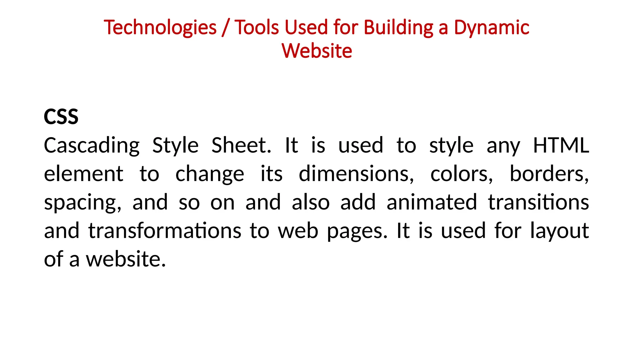 Technologies / Tools Used for Building a Dynamic
Website
CSS
Cascading Style Sheet. It is used to style any HTML
element to change its dimensions, colors, borders,
spacing, and so on and also add animated transitions
and transformations to web pages. It is used for layout
of a website.
 